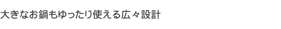 大きなお鍋もゆったり使える広々設計